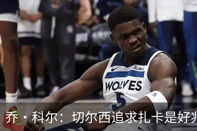 乔·科尔：切尔西追求扎卡是好兆头 库库鼓动恩佐转会我无法接受