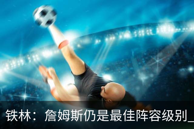 铁林：詹姆斯仍是最佳阵容级别 哪怕降薪也会拿至少三四千万